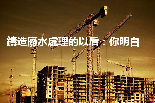 鑄造廢水處理的以后：你明白嗎？